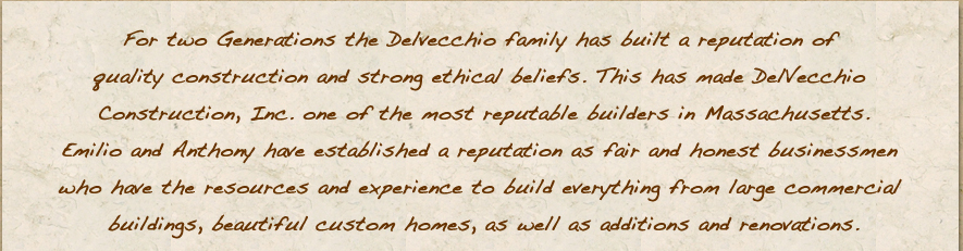 For two Generations the Delvecchio family has built a reputation of quality construction and strong ethical beliefs. This has made DelVecchio Construction, Inc. one of the most reputable builders in Massachusetts.Emilio and Anthony have established a reputation as fair and honest businessmen who have the resources and experience to build everything from large commercial buildings, beautiful custom homes, as well as additions and renovations.