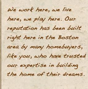 We work here, we live here, we play here. Our reputation has been built right here in the Boston area by many homebuyers, like you, who have trusted our expertise in building the home of their dreams.